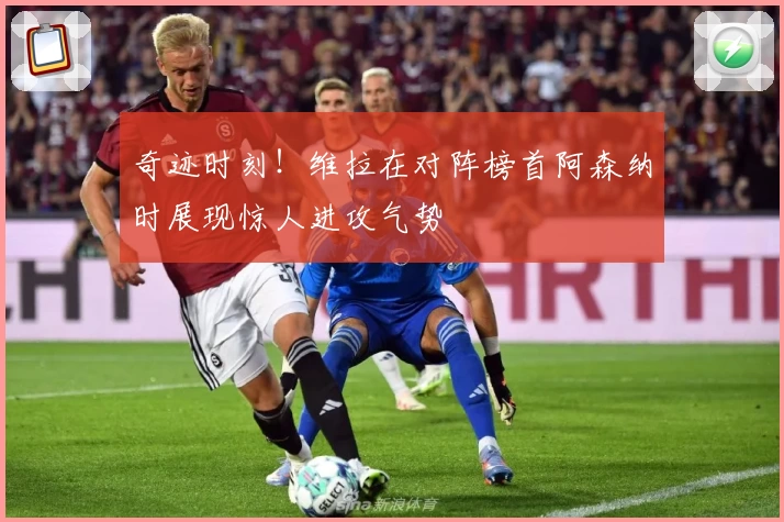 奇迹时刻！维拉在对阵榜首阿森纳时展现惊人进攻气势