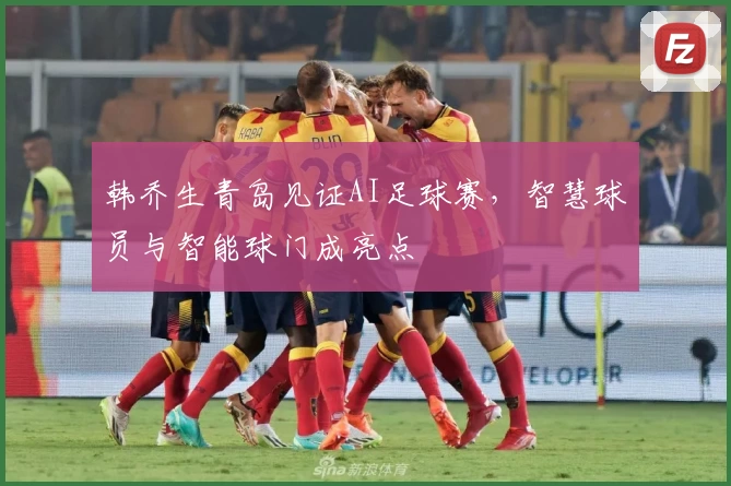 韩乔生青岛见证AI足球赛，智慧球员与智能球门成亮点