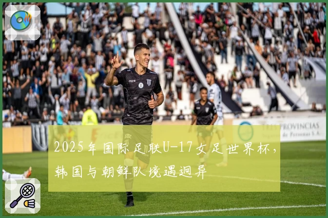 2025年国际足联U-17女足世界杯，韩国与朝鲜队境遇迥异