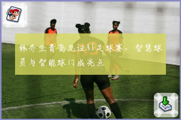 韩乔生青岛见证AI足球赛，智慧球员与智能球门成亮点