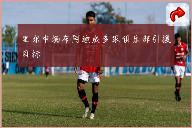 里尔中场布阿迪成多家俱乐部引援目标