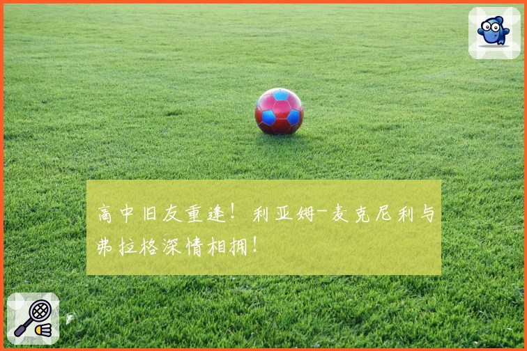 高中旧友重逢！利亚姆-麦克尼利与弗拉格深情相拥！