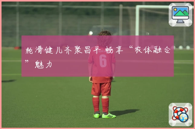 轮滑健儿齐聚昌平 畅享“农体融合”魅力