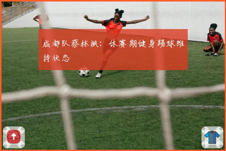 成都队蔡林枫：休赛期健身踢球维持状态