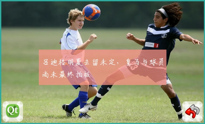 吕迪格明夏去留未定,皇马与球员尚未最终拍板