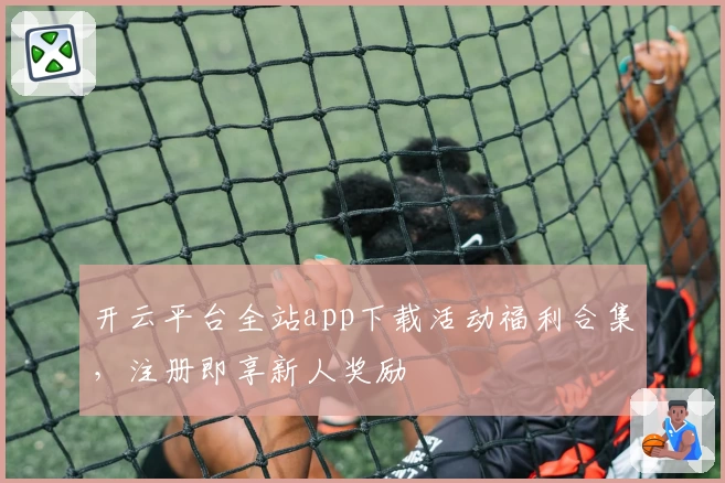 开云平台全站app下载活动福利合集，注册即享新人奖励