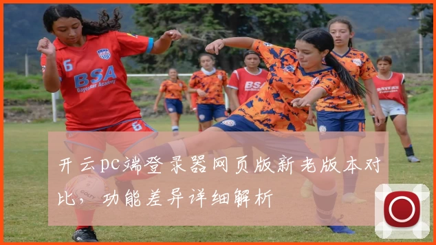 开云pc端登录器网页版新老版本对比，功能差异详细解析