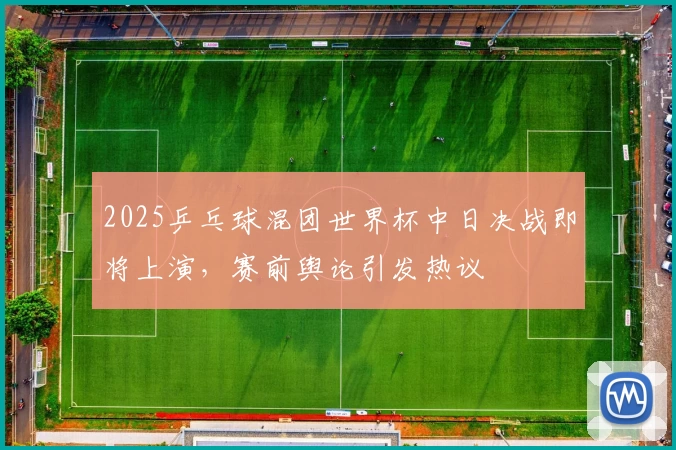 2025乒乓球混团世界杯中日决战即将上演，赛前舆论引发热议